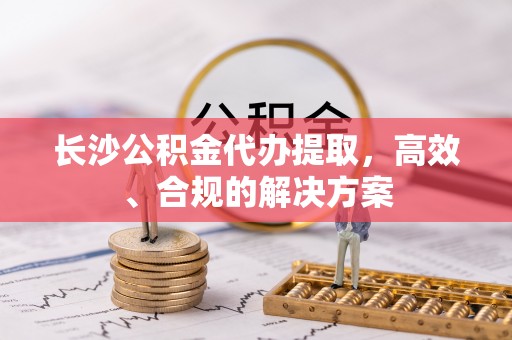 越秀长沙公积金代办提取，高效、合规的解决方案