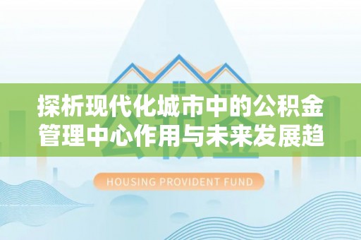 越秀探析现代化城市中的公积金管理中心作用与未来发展趋势