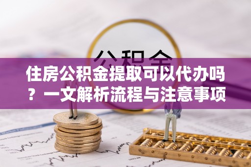 越秀住房公积金提取可以代办吗？一文解析流程与注意事项